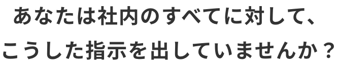 あなたは社内のすべてに対して、こうした指示を出していませんか？