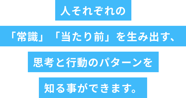 人それぞれの「常識」「当たり前」を生み出す、思考と行動のパターンを知る事ができます。